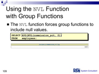 Using the  NVL  Function  with Group Functions The  NVL  function forces group functions to include null values. System Consultant SELECT AVG(NVL(commission_pct, 0)) FROM  employees; 