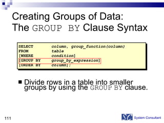 Creating Groups of Data:  The  GROUP BY  Clause Syntax Divide rows in a table into smaller groups by using the  GROUP   BY  clause. System Consultant SELECT column ,  group_function(column) FROM table [WHERE condition ] [GROUP BY group_by_expression ] [ORDER BY column ]; 