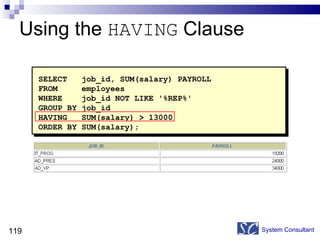 Using the  HAVING  Clause System Consultant SELECT  job_id, SUM(salary) PAYROLL FROM  employees WHERE  job_id NOT LIKE '%REP%' GROUP BY job_id HAVING  SUM(salary) > 13000 ORDER BY SUM(salary); 