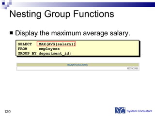 Nesting Group Functions Display the maximum average salary.  System Consultant SELECT  MAX(AVG(salary)) FROM  employees GROUP BY department_id; 