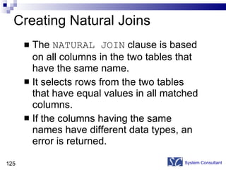 Creating Natural Joins The  NATURAL JOIN  clause is based on all columns in the two tables that have the same name. It selects rows from the two tables that have equal values in all matched columns. If the columns having the same names have different data types, an error is returned. System Consultant 