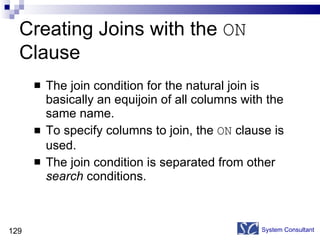Creating Joins with the  ON  Clause The join condition for the natural join is basically an equijoin of all columns with the same name. To specify columns to join, the  ON  clause is used. The join condition is separated from other  search  conditions. System Consultant 