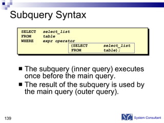 Subquery Syntax The subquery (inner query) executes once before the main query. The result of the subquery is used by the main query (outer query). System Consultant SELECT select_list FROM table WHERE expr operator   (SELECT select_list   FROM table ); 
