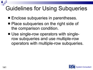 Guidelines for Using Subqueries Enclose subqueries in parentheses.  Place subqueries on the right side of the comparison condition. Use single-row operators with single-row subqueries and use multiple-row operators with multiple-row subqueries. System Consultant 