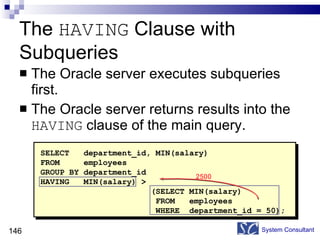The  HAVING  Clause with Subqueries The Oracle server executes subqueries first. The Oracle server returns results into the  HAVING  clause of the main query. System Consultant SELECT  department_id, MIN(salary) FROM  employees GROUP BY department_id HAVING  MIN(salary) > (SELECT MIN(salary) FROM  employees WHERE  department_id = 50); 2500 