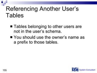 Referencing Another User’s Tables Tables belonging to other users are not in the user’s schema. You should use the owner’s name as a prefix to those tables. System Consultant 