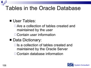 Tables in the Oracle Database User Tables: Are a collection of tables created and maintained by the user Contain user information Data Dictionary: Is a collection of tables created and maintained by the Oracle Server Contain database information System Consultant 