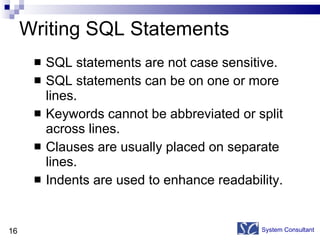 Writing SQL Statements SQL statements are not case sensitive.  SQL statements can be on one or more lines. Keywords cannot be abbreviated or split across lines. Clauses are usually placed on separate lines. Indents are used to enhance readability. System Consultant 