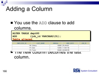 Adding a Column You use the  ADD  clause to add columns. The new column becomes the last column. System Consultant ALTER TABLE dept80 ADD   (job_id VARCHAR2(9)); Table altered. 