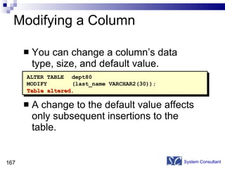 Modifying a Column You can change a column’s data type, size, and default value. A change to the default value affects only subsequent insertions to the table. System Consultant ALTER TABLE dept80 MODIFY (last_name VARCHAR2(30)); Table altered. 