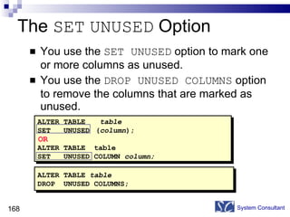 The  SET   UNUSED  Option You use the  SET UNUSED  option to mark one or more columns as unused. You use the  DROP UNUSED COLUMNS  option to remove the columns that are marked as unused. System Consultant ALTER TABLE   table SET  UNUSED ( column ); ALTER TABLE  table SET  UNUSED COLUMN  column; OR ALTER TABLE  table DROP  UNUSED COLUMNS; 