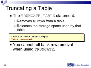 Truncating a Table The  TRUNCATE TABLE  statement: Removes all rows from a table Releases the storage space used by that table You cannot roll back row removal when using  TRUNCATE . System Consultant TRUNCATE TABLE detail_dept; Table truncated. 