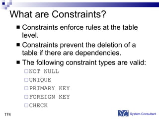 What are Constraints? Constraints enforce rules at the table level. Constraints prevent the deletion of a table if there are dependencies. The following constraint types are valid: NOT NULL UNIQUE  PRIMARY KEY FOREIGN KEY CHECK System Consultant 