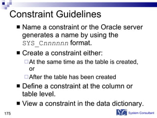 Constraint Guidelines Name a constraint or the Oracle server generates a name by using the  SYS_C nnnnnn   format. Create a constraint either: At the same time as the table is created, or After the table has been created Define a constraint at the column or table level. View a constraint in the data dictionary. System Consultant 