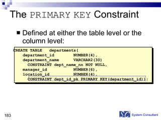 The  PRIMARY   KEY  Constraint Defined at either the table level or the column level: System Consultant CREATE TABLE  departments( department_id  NUMBER(4), department_name  VARCHAR2(30)  CONSTRAINT dept_name_nn NOT NULL, manager_id  NUMBER(6), location_id  NUMBER(4), CONSTRAINT dept_id_pk PRIMARY KEY(department_id)); 