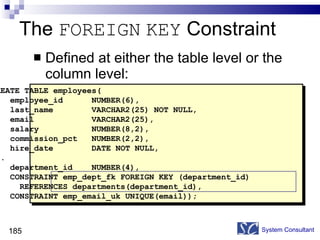 The  FOREIGN   KEY  Constraint Defined at either the table level or the column level: System Consultant CREATE TABLE employees( employee_id  NUMBER(6), last_name  VARCHAR2(25) NOT NULL, email  VARCHAR2(25), salary  NUMBER(8,2), commission_pct  NUMBER(2,2), hire_date  DATE NOT NULL, ... department_id  NUMBER(4), CONSTRAINT emp_dept_fk FOREIGN KEY (department_id) REFERENCES departments(department_id), CONSTRAINT emp_email_uk UNIQUE(email)); 