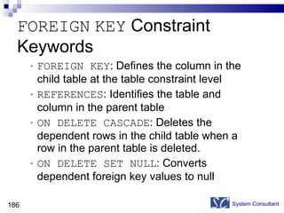 FOREIGN   KEY  Constraint  Keywords FOREIGN KEY : Defines the column in the child table at the table constraint level REFERENCES : Identifies the table and column in the parent table ON DELETE CASCADE : Deletes the dependent rows in the child table when a row in the parent table is deleted. ON DELETE SET NULL : Converts dependent foreign key values to null System Consultant 