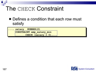 The  CHECK  Constraint Defines a condition that each row must satisfy System Consultant ..., salary NUMBER(2) CONSTRAINT emp_salary_min  CHECK (salary > 0),... 