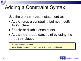 Adding a Constraint Syntax Use the  ALTER TABLE  statement to: Add or drop a constraint, but not modify its structure Enable or disable constraints Add a  NOT NULL  constraint by using the  MODIFY  clause System Consultant ALTER TABLE   table ADD [CONSTRAINT  constraint ]  type  ( column ); 