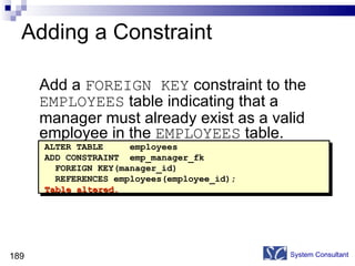 Adding a Constraint Add a  FOREIGN KEY  constraint to the  EMPLOYEES  table indicating that a manager must already exist as a valid employee in the  EMPLOYEES  table. System Consultant ALTER TABLE  employees ADD CONSTRAINT  emp_manager_fk  FOREIGN KEY(manager_id)  REFERENCES employees(employee_id); Table altered. 