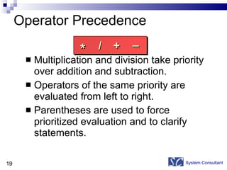 Operator Precedence Multiplication and division take priority over addition and subtraction. Operators of the same priority are evaluated from left to right. Parentheses are used to force prioritized evaluation and to clarify statements. System Consultant * / + _ 