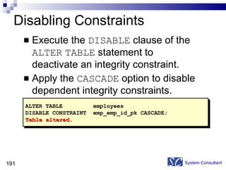 Disabling Constraints Execute the  DISABLE  clause of the  ALTER   TABLE  statement to deactivate an integrity constraint. Apply the  CASCADE  option to disable dependent integrity constraints. System Consultant ALTER TABLE employees DISABLE CONSTRAINT emp_emp_id_pk CASCADE; Table altered. 