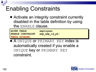 Enabling Constraints Activate an integrity constraint currently disabled in the table definition by using the  ENABLE  clause.  A  UNIQUE  or  PRIMARY KEY  index is automatically created if you enable a  UNIQUE  key or  PRIMARY KEY  constraint. System Consultant ALTER TABLE employees ENABLE CONSTRAINT emp_emp_id_pk; Table altered. 