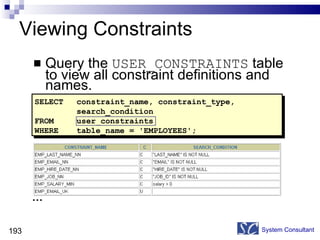 Viewing Constraints Query the  USER_CONSTRAINTS  table to view all constraint definitions and names. System Consultant SELECT constraint_name, constraint_type, search_condition FROM user_constraints WHERE table_name = 'EMPLOYEES'; … 