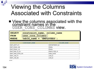 Viewing the Columns Associated with Constraints View the columns associated with the constraint names in the  USER_CONS_COLUMNS  view. System Consultant SELECT constraint_name, column_name FROM user_cons_columns WHERE table_name = 'EMPLOYEES'; … 