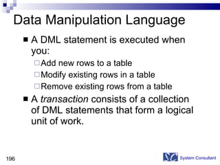 Data Manipulation Language A DML statement is executed when you: Add new rows to a table Modify existing rows in a table Remove existing rows from a table A  transaction  consists of a collection of DML statements that form a logical unit of work. System Consultant 