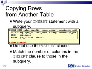 Write your  INSERT  statement with a subquery. Do not use the  VALUES  clause. Match the number of columns in the  INSERT  clause to those in the subquery. Copying Rows  from Another Table System Consultant INSERT INTO sales_reps(id, name, salary, commission_pct) SELECT employee_id, last_name, salary, commission_pct FROM  employees WHERE  job_id LIKE '%REP%'; 4 rows created. 