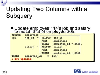 Updating Two Columns with a Subquery Update employee 114’s job and salary to match that of employee 205. System Consultant UPDATE  employees SET  job_id  = (SELECT  job_id  FROM  employees  WHERE  employee_id = 205),  salary  = (SELECT  salary  FROM  employees  WHERE  employee_id = 205)  WHERE  employee_id  =  114; 1 row updated. 