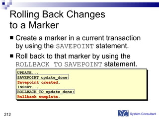 Rolling Back Changes  to a Marker Create a marker in a current transaction by using the  SAVEPOINT  statement. Roll back to that marker by using the  ROLLBACK TO   SAVEPOINT  statement. System Consultant UPDATE... SAVEPOINT update_done; Savepoint created. INSERT... ROLLBACK TO update_done; Rollback complete. 