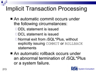 An automatic commit occurs under the following circumstances: DDL statement is issued DCL statement is issued Normal exit from  i SQL*Plus, without explicitly issuing  COMMIT  or  ROLLBACK  statements An automatic rollback occurs under an abnormal termination of  i SQL*Plus or a system failure. Implicit Transaction Processing System Consultant 