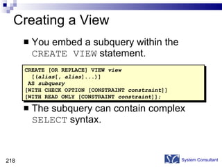 Creating a View You embed a subquery within the  CREATE VIEW  statement. The subquery can contain complex  SELECT  syntax. System Consultant CREATE [OR REPLACE] VIEW  view [( alias [,  alias ]...)] AS  subquery [WITH CHECK OPTION [CONSTRAINT  constraint ]] [WITH READ ONLY [CONSTRAINT  constraint ]]; 