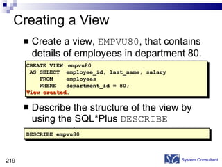 Creating a View Create a view,  EMPVU80 , that contains details of employees in department 80. Describe the structure of the view by using the SQL*Plus  DESCRIBE  command. System Consultant DESCRIBE empvu80 CREATE VIEW  empvu80 AS SELECT  employee_id, last_name, salary FROM  employees WHERE  department_id = 80; View created. 