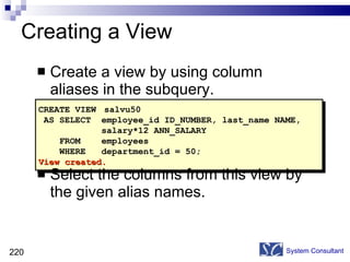 Creating a View Create a view by using column aliases in the subquery. Select the columns from this view by the given alias names. System Consultant CREATE VIEW  salvu50 AS SELECT  employee_id ID_NUMBER, last_name NAME, salary*12 ANN_SALARY FROM  employees WHERE  department_id = 50; View created. 