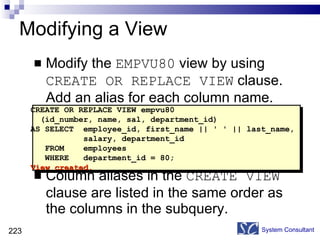 Modifying a View Modify the  EMPVU80  view by using  CREATE OR REPLACE VIEW  clause. Add an alias for each column name. Column aliases in the  CREATE VIEW  clause are listed in the same order as the columns in the subquery. System Consultant CREATE OR REPLACE VIEW empvu80 (id_number, name, sal, department_id) AS SELECT  employee_id, first_name || ' ' || last_name,  salary, department_id FROM  employees WHERE  department_id = 80; View created. 