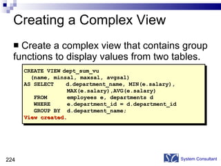 Creating a Complex View Create a complex view that contains group functions to display values from two tables. System Consultant CREATE VIEW dept_sum_vu (name, minsal, maxsal, avgsal) AS SELECT  d.department_name, MIN(e.salary),  MAX(e.salary),AVG(e.salary) FROM  employees e, departments d WHERE  e.department_id = d.department_id  GROUP BY  d.department_name; View created. 