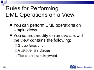 Rules for Performing  DML Operations on a View You can perform DML operations on simple views.  You cannot modify or remove a row if the view contains the following: Group functions A  GROUP BY  clause The  DISTINCT  keyword System Consultant 