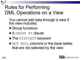 Rules for Performing  DML Operations on a View You cannot add data through a view if the view includes: Group functions A  GROUP BY  clause The  DISTINCT  keyword NOT NULL  columns in the base tables that are not selected by the view System Consultant 