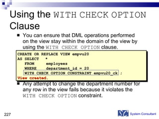 You can ensure that DML operations performed on the view stay within the domain of the view by using the  WITH CHECK OPTION  clause. Any attempt to change the department number for any row in the view fails because it violates the  WITH CHECK OPTION  constraint. Using the  WITH   CHECK   OPTION  Clause System Consultant CREATE OR REPLACE VIEW empvu20 AS SELECT * FROM  employees WHERE  department_id = 20 WITH CHECK OPTION CONSTRAINT empvu20_ck ; View created. 
