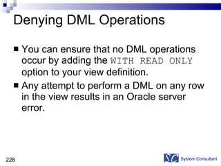 Denying DML Operations You can ensure that no DML operations occur by adding the  WITH READ ONLY  option to your view definition. Any attempt to perform a DML on any row in the view results in an Oracle server error. System Consultant 