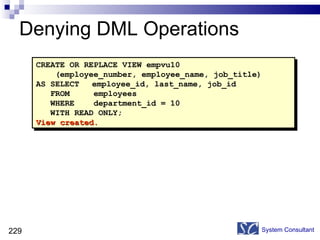 Denying DML Operations System Consultant CREATE OR REPLACE VIEW empvu10 (employee_number, employee_name, job_title) AS SELECT employee_id, last_name, job_id FROM  employees WHERE  department_id = 10 WITH READ ONLY; View created. 