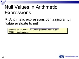 Null Values in Arithmetic Expressions Arithmetic expressions containing a null  value evaluate to null. System Consultant SELECT last_name, 12*salary*commission_pct FROM  employees; 