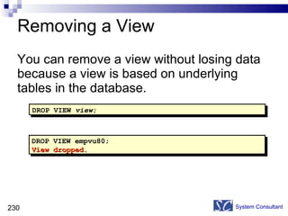 Removing a View You can remove a view without losing data because a view is based on underlying tables in the database. System Consultant DROP VIEW empvu80; View dropped. DROP VIEW  view ; 
