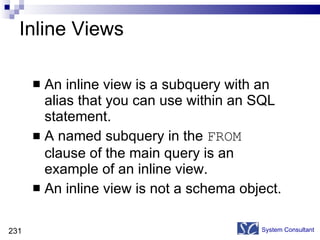 Inline Views An inline view is a subquery with an alias that you can use within an SQL statement.  A named subquery in the  FROM  clause of the main query is an example of an inline view. An inline view is not a schema object. System Consultant 