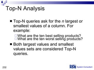 Top-N Analysis Top-N queries ask for the  n  largest or smallest values of a column. For example: What are the ten best selling products? What are the ten worst selling products? Both largest values and smallest values sets are considered Top-N queries.  System Consultant 