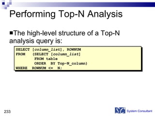 Performing Top-N Analysis The high-level structure of a Top-N analysis query is:  System Consultant SELECT [ column_list ], ROWNUM  FROM  (SELECT [ column_list ]  FROM table ORDER  BY Top-N_column) WHERE  ROWNUM <=  N; 