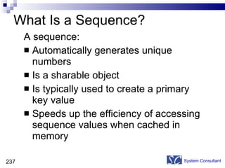 What Is a Sequence? A sequence: Automatically generates unique numbers Is a sharable object Is typically used to create a primary key value Speeds up the efficiency of accessing sequence values when cached in memory System Consultant 